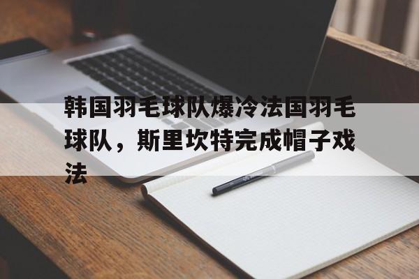 关于韩国羽毛球队爆冷法国羽毛球队，斯里坎特完成帽子戏法的信息